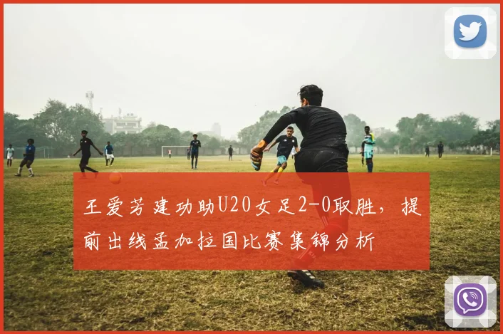 王爱芳建功助U20女足2-0取胜,提前出线孟加拉国比赛集锦分析
