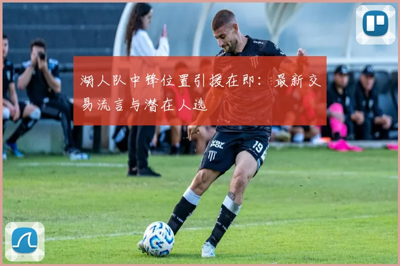 湖人队中锋位置引援在即:最新交易流言与潜在人选