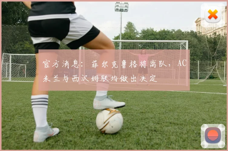 官方消息:菲尔克鲁格将离队,AC米兰与西汉姆联均做出决定