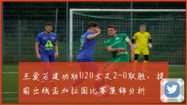 王爱芳建功助U20女足2-0取胜，提前出线孟加拉国比赛集锦分析