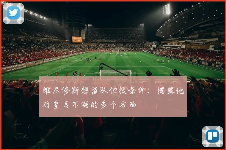 维尼修斯想留队但提条件：揭露他对皇马不满的多个方面