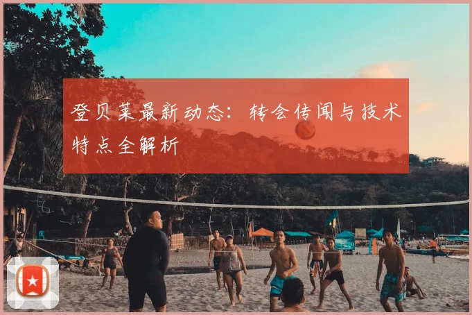 登贝莱最新动态:转会传闻与技术特点全解析