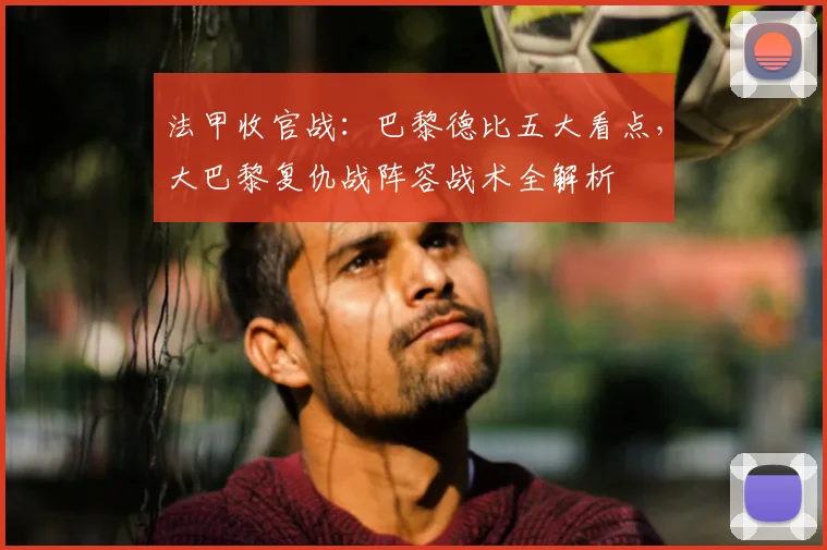 法甲收官战:巴黎德比五大看点,大巴黎复仇战阵容战术全解析