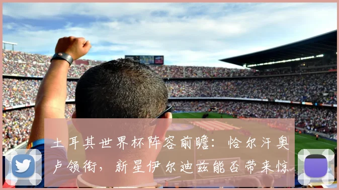 土耳其世界杯阵容前瞻:恰尔汗奥卢领衔,新星伊尔迪兹能否带来惊喜?