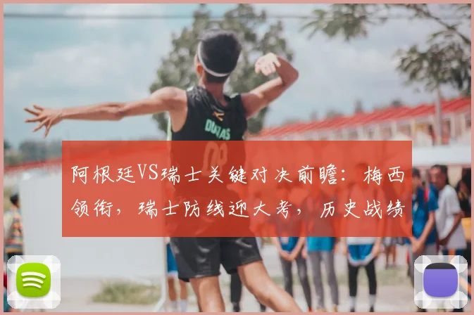 阿根廷VS瑞士关键对决前瞻:梅西领衔,瑞士防线迎大考,历史战绩与战术解析