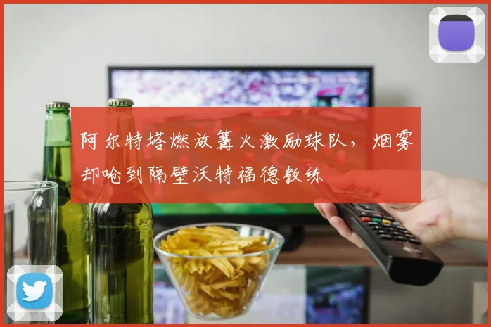 阿尔特塔燃放篝火激励球队,烟雾却呛到隔壁沃特福德教练