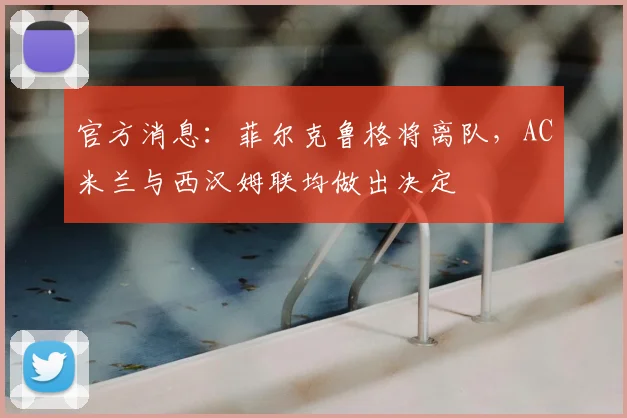 官方消息:菲尔克鲁格将离队,AC米兰与西汉姆联均做出决定