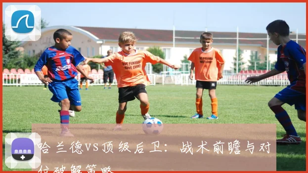 哈兰德vs顶级后卫:战术前瞻与对位破解策略