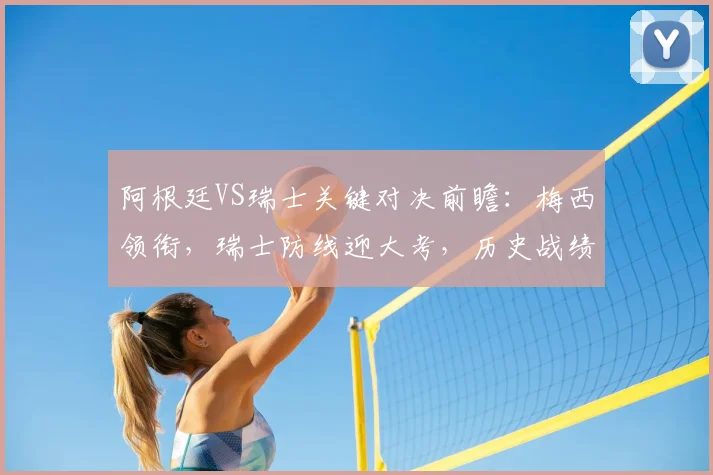 阿根廷VS瑞士关键对决前瞻:梅西领衔,瑞士防线迎大考,历史战绩与战术解析