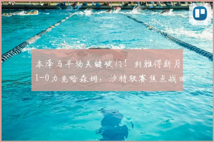 本泽马半场关键破门！利雅得新月1-0力克哈森姆，沙特联赛焦点战回顾与战术解析